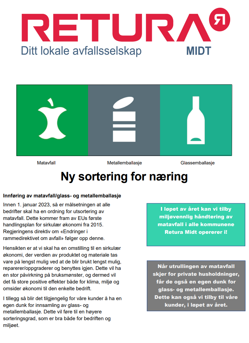 Bilde av Retura midt, ditt lokale avfallsselskap, samt nasjonale merker for matavfall, metallemballasje og glassemballasje. Ny sortering for næring. Innføring av matavfall/glass- og metallemballasje. Innen 1. januar 2023, så er målsetningen at alle bedrifter skal ha en ordning for utsortering av matavfall. Dette kommer fram av EUs første handlingsplan for sirkulær økonomi fra 2015. Regjeringens direktiv om «Endringer i rammedirektivet om avfall» følger opp denne. Hensikten er at vi skal ha en omstilling til en sirkulær økonomi, der verdien av produktet og materiale tas vare på lengst mulig ved at de blir brukt lengst mulig, reparerer/oppgraderer og benyttes igjen. Dette vil ha en stor påvirkning på bruksmønster, og dermed vil det få store positive effekter både for klima, miljø og omsider økonomi til den enkelte bedrift. I tillegg så blir det tilgjengelig for våre kunder å ha en egen dunk for innsamling av glass- og metallemballasje. Dette vil føre til en høyere sorteringsgrad, som er bra både for bedriften og miljøet. I løpet av året kan vi tilby miljøvennlig håndtering av matavfall i alle kommunene Retura Midt opererer i. Når utrullingen av matavfall skjer for private husholdninger, får de også en egen dunk for glass- og metallemballasje. Dette kan vi også tilby til våre kunder, i løpet av året.