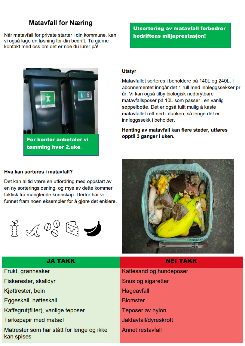 Matavfall for næring. Når matavfall for private starter i din kommune, kan vi også lage en løsning for din bedrift. Ta gjerne kontakt med oss om det er noe du lurer på! Utstyr Matavfallet sorteres i beholdere på 140L og 240L. I abonnementet inngår det 1 rull med innleggssekker pr år. Vi kan også tilby biologisk nedbrytbare matavfallsposer på 10L som passer i en vanlig søppelbøtte. Det er også fullt mulig å kaste matavfallet rett ned i dunken, så lenge det er innleggssekk i beholder. Henting av matavfall kan flere steder, utføres opptil 3 ganger i uken. For kontor anbefaler vi tømming hver 2.uke. Hva kan sorteres i matavfall? Det kan alltid være en utfordring med oppstart av en ny sorteringsløsning, og mye av dette kommer faktisk fra manglende kunnskap. Derfor har vi funnet fram noen eksempler for å gjøre det enklere. Ja takk til: frukt, grønnsaker, fiskerester, skalldyr, kjøttrester, bein, eggeskall, nøtteskall, kaffegrut med filter, vanlige teposer, tørkepapir med matsøl. Nei takk til: kattesand og hundeposer, snus og sigaretter, hageavfall, blomster, teposer av nylon, jaktavfall/dyreskrott, Annet restavfall.