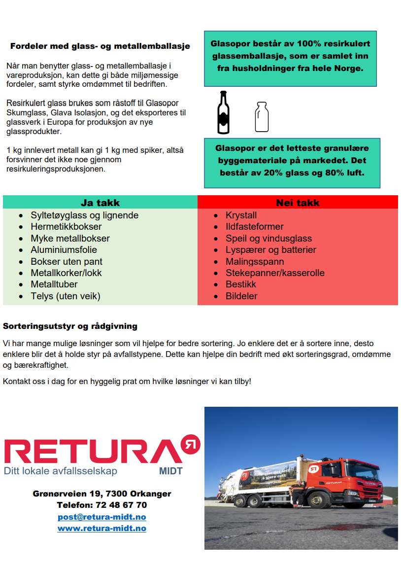 Fordeler med glass- og metallemballasje Når man benytter glass- og metallemballasje i vareproduksjon, kan dette gi både miljømessige fordeler, samt styrke omdømmet til bedriften. Resirkulert glass brukes som råstoff til Glasopor Skumglass, Glava Isolasjon, og det eksporteres til glassverk i Europa for produksjon av nye glassprodukter. 1 kg innlevert metall kan gi 1 kg med spiker, altså forsvinner det ikke noe gjennom resirkuleringsproduksjonen. Glasopor består av 100%resirkulert glassemballasje, som er samlet inn fra husholdninger fra hele Norge. Glasopor er det letteste granulære byggemateriale på markedet. Det består av 20% glass og 80% luft. Ja takk til: syltetøyglass og lignende, hermetikkbokser, myke metallbokser, aluminiumsfolie, bokser uten pant, metallkorker/lokk, metalltuber, telys uten veik. Nei takk til: krystall, ildfaste former, speil og vindusglass, lyspærer og batterier, malingsspann, stekepanner/kasseroller, bestikk, bildeler. Sorteringsutstyr og rådgivining. Vi har mange mulige løsninger som vil hjelpe for bedre sortering. Jo enklere det er å sortere inne, desto enklere blir det å holde styr på avfallstypene. Dette kan hjelpe din bedrift med økt sorteringsgrad, omdømme og bærekraftighet. Kontakt oss i dag for en hyggelig prat om hvilke løsninger vi kan tilby. Adresse: Grønørveien 19, 7300 Orkanger. Telefon: 72 48 67 70. E-post: post@retura-midt.no. Nettside: www.retura-midt.no